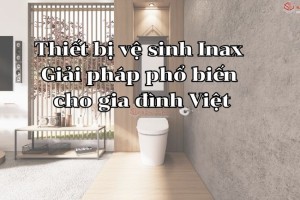 Thiết bị vệ sinh Inax - Giải pháp phổ biến cho gia đình Việt